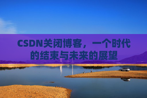 CSDN关闭博客，一个时代的结束与未来的展望